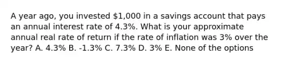 A year ago, you invested 1,000 in a savings account that pays an annual interest rate of 4.3%. What is your approximate annual real rate of return if the rate of inflation was 3% over the year? A. 4.3% B. -1.3% C. 7.3% D. 3% E. None of the options