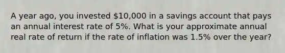 A year ago, you invested 10,000 in a savings account that pays an annual interest rate of 5%. What is your approximate annual real rate of return if the rate of inflation was 1.5% over the year?