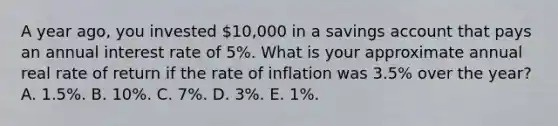 A year ago, you invested 10,000 in a savings account that pays an annual interest rate of 5%. What is your approximate annual real rate of return if the rate of inflation was 3.5% over the year? A. 1.5%. B. 10%. C. 7%. D. 3%. E. 1%.