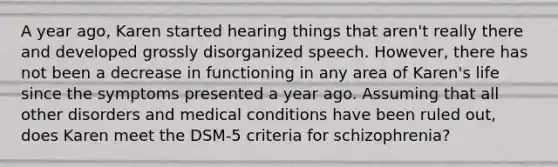 A year ago, Karen started hearing things that aren't really there and developed grossly disorganized speech. However, there has not been a decrease in functioning in any area of Karen's life since the symptoms presented a year ago. Assuming that all other disorders and medical conditions have been ruled out, does Karen meet the DSM-5 criteria for schizophrenia?