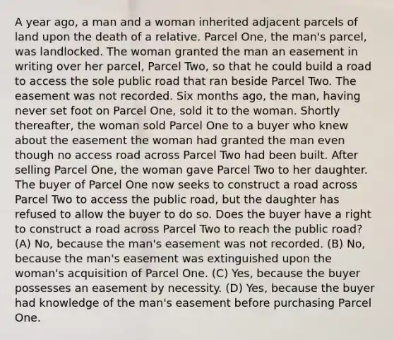 A year ago, a man and a woman inherited adjacent parcels of land upon the death of a relative. Parcel One, the man's parcel, was landlocked. The woman granted the man an easement in writing over her parcel, Parcel Two, so that he could build a road to access the sole public road that ran beside Parcel Two. The easement was not recorded. Six months ago, the man, having never set foot on Parcel One, sold it to the woman. Shortly thereafter, the woman sold Parcel One to a buyer who knew about the easement the woman had granted the man even though no access road across Parcel Two had been built. After selling Parcel One, the woman gave Parcel Two to her daughter. The buyer of Parcel One now seeks to construct a road across Parcel Two to access the public road, but the daughter has refused to allow the buyer to do so. Does the buyer have a right to construct a road across Parcel Two to reach the public road? (A) No, because the man's easement was not recorded. (B) No, because the man's easement was extinguished upon the woman's acquisition of Parcel One. (C) Yes, because the buyer possesses an easement by necessity. (D) Yes, because the buyer had knowledge of the man's easement before purchasing Parcel One.