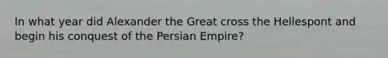 In what year did Alexander the Great cross the Hellespont and begin his conquest of the Persian Empire?