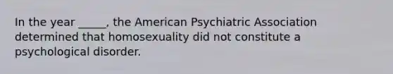 In the year _____, the American Psychiatric Association determined that homosexuality did not constitute a psychological disorder.