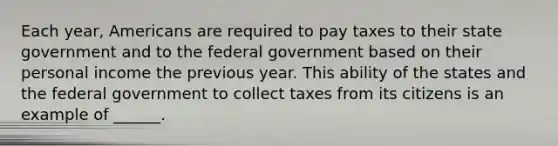 Each year, Americans are required to pay taxes to their state government and to the federal government based on their personal income the previous year. This ability of the states and the federal government to collect taxes from its citizens is an example of ______.