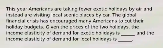 This year Americans are taking fewer exotic holidays by air and instead are visiting local scenic places by car. The global financial crisis has encouraged many Americans to cut their holiday budgets. Given the prices of the two​ holidays, the income elasticity of demand for exotic holidays is​ ______ and the income elasticity of demand for local holidays is​ ______.