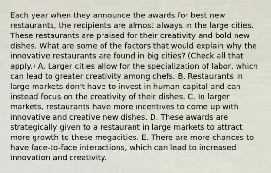 Each year when they announce the awards for best new​ restaurants, the recipients are almost always in the large cities. These restaurants are praised for their creativity and bold new dishes. What are some of the factors that would explain why the innovative restaurants are found in big​ cities? ​(Check all that apply​.) A. Larger cities allow for the specialization of​ labor, which can lead to greater creativity among chefs. B. Restaurants in large markets​ don't have to invest in human capital and can instead focus on the creativity of their dishes. C. In larger​ markets, restaurants have more incentives to come up with innovative and creative new dishes. D. These awards are strategically given to a restaurant in large markets to attract more growth to these megacities. E. There are more chances to have​ face-to-face interactions, which can lead to increased innovation and creativity.