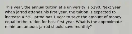 This year, the annual tuition at a university is 5290. Next year when jarrod attends his first year, the tuition is expected to increase 4.5%. Jarrod has 1 year to save the amount of money equal to the tuition for host first year. What is the approximate minimum amount jarrod should save monthly?