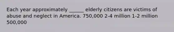 Each year approximately ______ elderly citizens are victims of abuse and neglect in America. 750,000 2-4 million 1-2 million 500,000