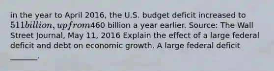 in the year to April​ 2016, the U.S. budget deficit increased to​ 511 billion, up from​460 billion a year earlier. ​Source: The Wall Street Journal​, May​ 11, 2016 Explain the effect of a large federal deficit and debt on economic growth. A large federal deficit​ _______.