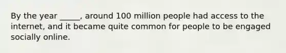 By the year _____, around 100 million people had access to the internet, and it became quite common for people to be engaged socially online.