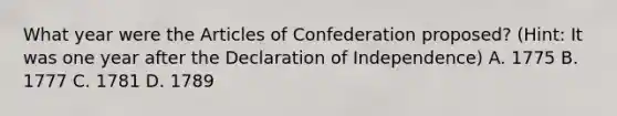 What year were the Articles of Confederation proposed? (Hint: It was one year after the Declaration of Independence) A. 1775 B. 1777 C. 1781 D. 1789