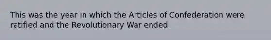 This was the year in which the Articles of Confederation were ratified and the Revolutionary War ended.