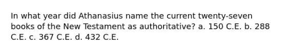 In what year did Athanasius name the current twenty-seven books of the New Testament as authoritative? a. 150 C.E. b. 288 C.E. c. 367 C.E. d. 432 C.E.