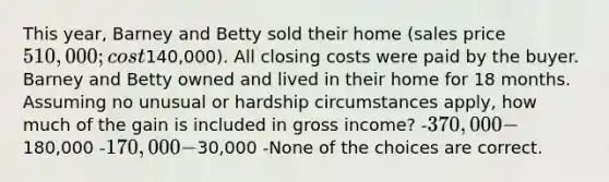 This year, Barney and Betty sold their home (sales price 510,000; cost140,000). All closing costs were paid by the buyer. Barney and Betty owned and lived in their home for 18 months. Assuming no unusual or hardship circumstances apply, how much of the gain is included in gross income? -370,000 -180,000 -170,000 -30,000 -None of the choices are correct.