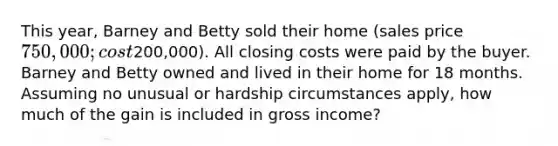 This year, Barney and Betty sold their home (sales price 750,000; cost200,000). All closing costs were paid by the buyer. Barney and Betty owned and lived in their home for 18 months. Assuming no unusual or hardship circumstances apply, how much of the gain is included in gross income?