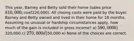 This year, Barney and Betty sold their home (sales price 810,000; cost220,000). All closing costs were paid by the buyer. Barney and Betty owned and lived in their home for 18 months. Assuming no unusual or hardship circumstances apply, how much of the gain is included in gross income? a) 590,000 b)320,000 c) 270,000 d)50,000 e) None of the choices are correct.