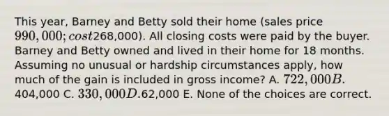 This year, Barney and Betty sold their home (sales price 990,000; cost268,000). All closing costs were paid by the buyer. Barney and Betty owned and lived in their home for 18 months. Assuming no unusual or hardship circumstances apply, how much of the gain is included in gross income? A. 722,000 B.404,000 C. 330,000 D.62,000 E. None of the choices are correct.