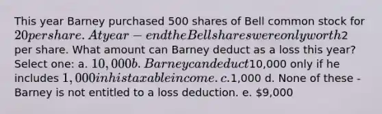 This year Barney purchased 500 shares of Bell common stock for 20 per share. At year-end the Bell shares were only worth2 per share. What amount can Barney deduct as a loss this year? Select one: a. 10,000 b. Barney can deduct10,000 only if he includes 1,000 in his taxable income. c.1,000 d. None of these - Barney is not entitled to a loss deduction. e. 9,000