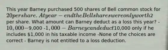 This year Barney purchased 500 shares of Bell common stock for 20 per share. At year-end the Bell shares were only worth2 per share. What amount can Barney deduct as a loss this year? -10,000 -9,000 -1,000 -Barney can deduct10,000 only if he includes 1,000 in his taxable income -None of the choices are correct - Barney is not entitled to a loss deduction.