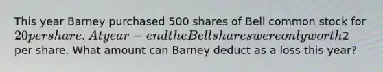 This year Barney purchased 500 shares of Bell common stock for 20 per share. At year-end the Bell shares were only worth2 per share. What amount can Barney deduct as a loss this year?