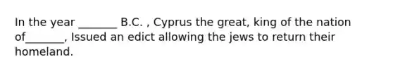 In the year _______ B.C. , Cyprus the great, king of the nation of_______, Issued an edict allowing the jews to return their homeland.