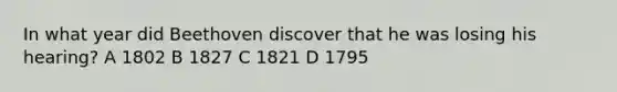 In what year did Beethoven discover that he was losing his hearing? A 1802 B 1827 C 1821 D 1795