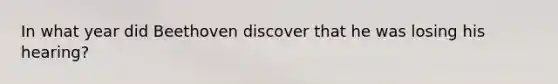 In what year did Beethoven discover that he was losing his hearing?