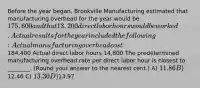 Before the year began, Brookville Manufacturing estimated that manufacturing overhead for the year would be 175,600 and that 13,200 direct labor hours would be worked. Actual results for the year included the following: Actual manufacturing overhead cost184,400 Actual direct labor hours 14,800 The predetermined manufacturing overhead rate per direct labor hour is closest to ________. (Round your answer to the nearest cent.) A) 11.86 B)12.46 C) 13.30 D)13.97