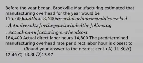 Before the year began, Brookville Manufacturing estimated that manufacturing overhead for the year would be 175,600 and that 13,200 direct labor hours would be worked. Actual results for the year included the following: Actual manufacturing overhead cost184,400 Actual direct labor hours 14,800 The predetermined manufacturing overhead rate per direct labor hour is closest to ________. (Round your answer to the nearest cent.) A) 11.86 B)12.46 C) 13.30 D)13.97