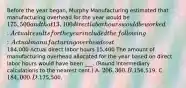 Before the year​ began, Murphy Manufacturing estimated that manufacturing overhead for the year would be 175,500 and that 13,100 direct labor hours would be worked. Actual results for the year included the​ following: Actual manufacturing overhead cost 184,000 Actual direct labor hours 15,400 The amount of manufacturing overhead allocated for the year based on direct labor hours would have been ___. ​(Round intermediary calculations to the nearest​ cent.) A. 206,360. B.156,519. C. 184,000. D.175,500.