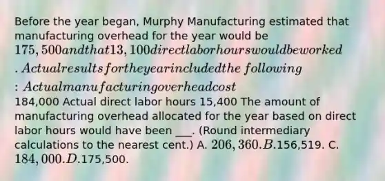 Before the year​ began, Murphy Manufacturing estimated that manufacturing overhead for the year would be 175,500 and that 13,100 direct labor hours would be worked. Actual results for the year included the​ following: Actual manufacturing overhead cost 184,000 Actual direct labor hours 15,400 The amount of manufacturing overhead allocated for the year based on direct labor hours would have been ___. ​(Round intermediary calculations to the nearest​ cent.) A. 206,360. B.156,519. C. 184,000. D.175,500.