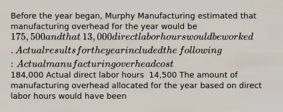 Before the year​ began, Murphy Manufacturing estimated that manufacturing overhead for the year would be​ 175,500 and that​ 13,000 direct labor hours would be worked. Actual results for the year included the​ following: Actual manufacturing overhead cost ​184,000 Actual direct labor hours ​ 14,500 The amount of manufacturing overhead allocated for the year based on direct labor hours would have been