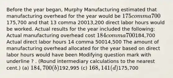 Before the year​ began, Murphy Manufacturing estimated that manufacturing overhead for the year would be 175 comma 700175,700 and that 13 comma 20013,200 direct labor hours would be worked. Actual results for the year included the​ following: Actual manufacturing overhead cost 184 comma 700184,700 Actual direct labor hours 14 comma 50014,500 The amount of manufacturing overhead allocated for the year based on direct labor hours would have been Modifying question mark with underline ? . ​(Round intermediary calculations to the nearest​ cent.) (a) 184,700 (b)192,995 (c) 168,141 (d)175,700