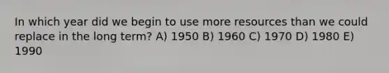 In which year did we begin to use more resources than we could replace in the long term? A) 1950 B) 1960 C) 1970 D) 1980 E) 1990