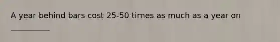 A year behind bars cost 25-50 times as much as a year on __________