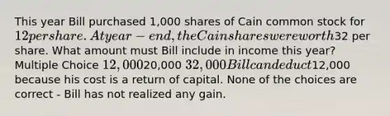 This year Bill purchased 1,000 shares of Cain common stock for 12 per share. At year-end, the Cain shares were worth32 per share. What amount must Bill include in income this year? Multiple Choice 12,00020,000 32,000 Bill can deduct12,000 because his cost is a return of capital. None of the choices are correct - Bill has not realized any gain.