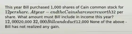 This year Bill purchased 1,000 shares of Cain common stock for 12 per share. At year-end the Cain shares were worth32 per share. What amount must Bill include in income this year? 12,00020,000 32,000 Bill can deduct12,000 None of the above - Bill has not realized any gain.