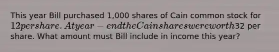 This year Bill purchased 1,000 shares of Cain common stock for 12 per share. At year-end the Cain shares were worth32 per share. What amount must Bill include in income this year?