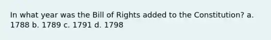 In what year was the Bill of Rights added to the Constitution? a. 1788 b. 1789 c. 1791 d. 1798