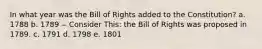 In what year was the Bill of Rights added to the Constitution? a. 1788 b. 1789 -- Consider This: the Bill of Rights was proposed in 1789. c. 1791 d. 1798 e. 1801