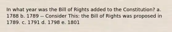 In what year was the Bill of Rights added to the Constitution? a. 1788 b. 1789 -- Consider This: the Bill of Rights was proposed in 1789. c. 1791 d. 1798 e. 1801