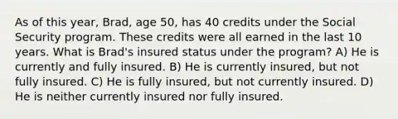 As of this year, Brad, age 50, has 40 credits under the Social Security program. These credits were all earned in the last 10 years. What is Brad's insured status under the program? A) He is currently and fully insured. B) He is currently insured, but not fully insured. C) He is fully insured, but not currently insured. D) He is neither currently insured nor fully insured.