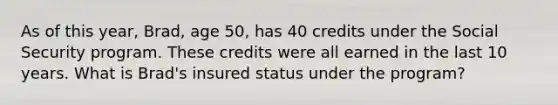 As of this year, Brad, age 50, has 40 credits under the Social Security program. These credits were all earned in the last 10 years. What is Brad's insured status under the program?