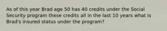 As of this year Brad age 50 has 40 credits under the Social Security program these credits all in the last 10 years what is Brad's insured status under the program?