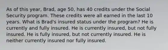 As of this year, Brad, age 50, has 40 credits under the Social Security program. These credits were all earned in the last 10 years. What is Brad's insured status under the program? He is currently and fully insured. He is currently insured, but not fully insured. He is fully insured, but not currently insured. He is neither currently insured nor fully insured.