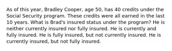 As of this year, Bradley Cooper, age 50, has 40 credits under the Social Security program. These credits were all earned in the last 10 years. What is Brad's insured status under the program? He is neither currently insured nor fully insured. He is currently and fully insured. He is fully insured, but not currently insured. He is currently insured, but not fully insured.