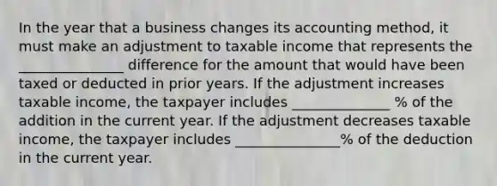 In the year that a business changes its accounting method, it must make an adjustment to taxable income that represents the _______________ difference for the amount that would have been taxed or deducted in prior years. If the adjustment increases taxable income, the taxpayer includes ______________ % of the addition in the current year. If the adjustment decreases taxable income, the taxpayer includes _______________% of the deduction in the current year.