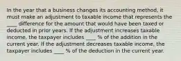 In the year that a business changes its accounting method, it must make an adjustment to taxable income that represents the ____ difference for the amount that would have been taxed or deducted in prior years. If the adjustment increases taxable income, the taxpayer includes ____ % of the addition in the current year. If the adjustment decreases taxable income, the taxpayer includes ____ % of the deduction in the current year.