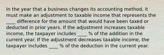 In the year that a business changes its accounting method, it must make an adjustment to taxable income that represents the ____ difference for the amount that would have been taxed or deducted in prior years. If the adjustment increases taxable income, the taxpayer includes ____ % of the addition in the current year. If the adjustment decreases taxable income, the taxpayer includes ____ % of the deduction in the current year.