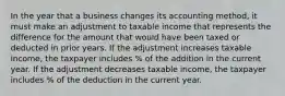 In the year that a business changes its accounting method, it must make an adjustment to taxable income that represents the difference for the amount that would have been taxed or deducted in prior years. If the adjustment increases taxable income, the taxpayer includes % of the addition in the current year. If the adjustment decreases taxable income, the taxpayer includes % of the deduction in the current year.